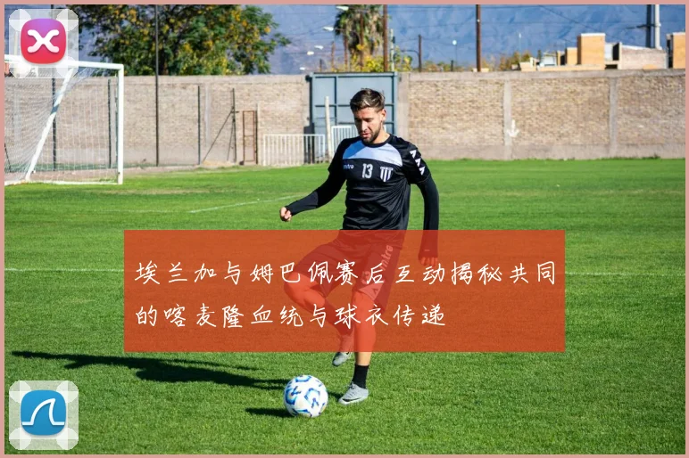 埃兰加与姆巴佩赛后互动揭秘共同的喀麦隆血统与球衣传递