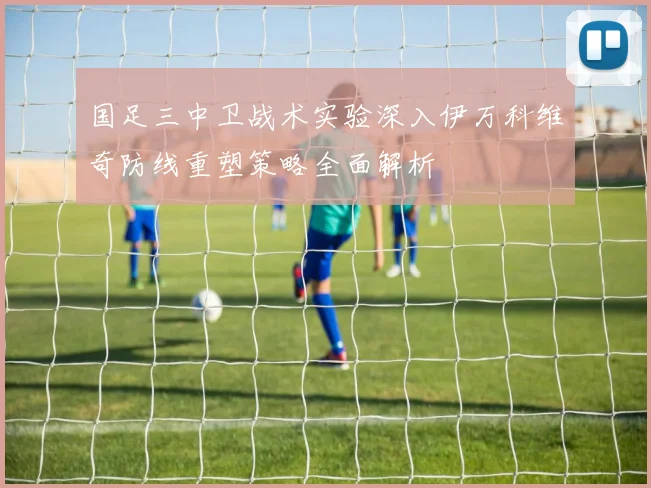 国足三中卫战术实验深入伊万科维奇防线重塑策略全面解析
