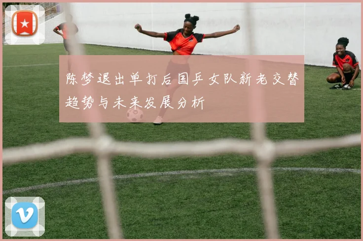 陈梦退出单打后国乒女队新老交替趋势与未来发展分析