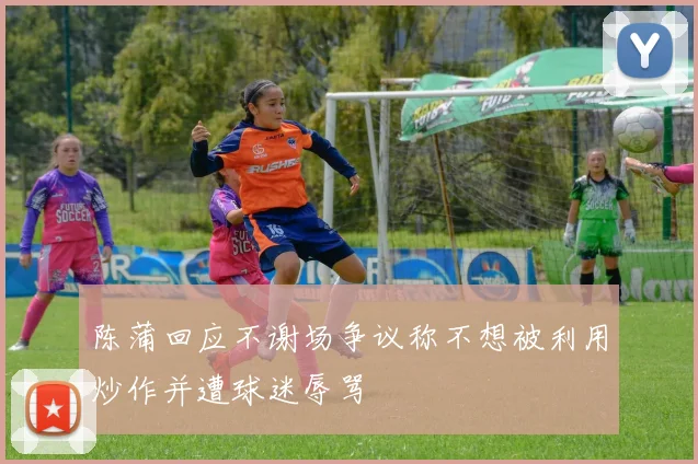 陈蒲回应不谢场争议称不想被利用炒作并遭球迷辱骂