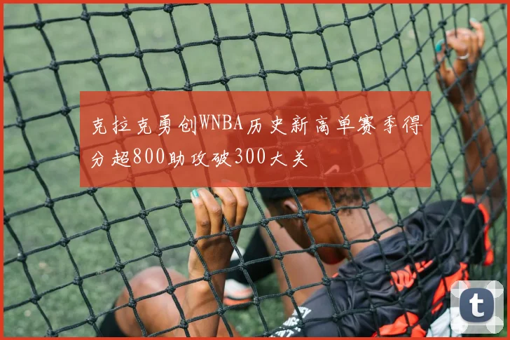 克拉克勇创WNBA历史新高单赛季得分超800助攻破300大关