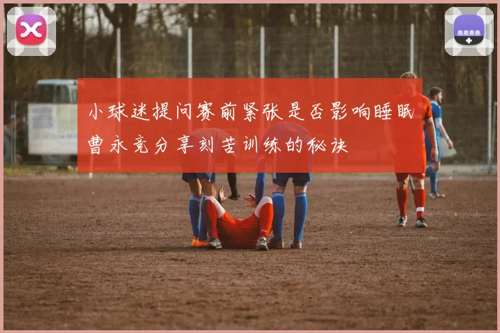小球迷提问赛前紧张是否影响睡眠曹永竞分享刻苦训练的秘诀