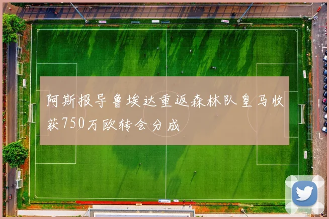 阿斯报导鲁埃达重返森林队皇马收获750万欧转会分成